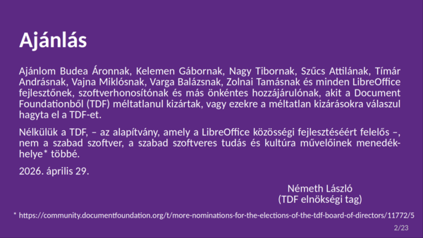 Ajánlás Ajánlom Budea Áronnak, Kelemen Gábornak, Nagy Tibornak, Szűcs Attilának, Tímár Andrásnak, Vajna Miklósnak, Varga Balázsnak, Zolnai Tamásnak és minden LibreOffice fejlesztőnek, szoftverhonosítónak és más önkéntes hozzájárulónak, akit a Document Foundationből (TDF) méltatlanul kizártak, vagy ezekre a méltatlan kizárásokra válaszul hagyta el a TDF-et. Nélkülük a TDF, – az alapítvány, amely a LibreOffice közösségi fejlesztéséért felelős –, nem a szabad szoftver, a szabad szoftveres tudás és kultúra művelőinek menedék- helye* többé. 2026. április 29. Németh László (TDF elnökségi tag) * https://community.documentfoundation.org/t/more-nominations-for-the-elections-of-the-tdf-board-of-directors/11772/5